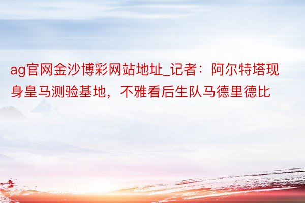 ag官网金沙博彩网站地址_记者：阿尔特塔现身皇马测验基地，不雅看后生队马德里德比
