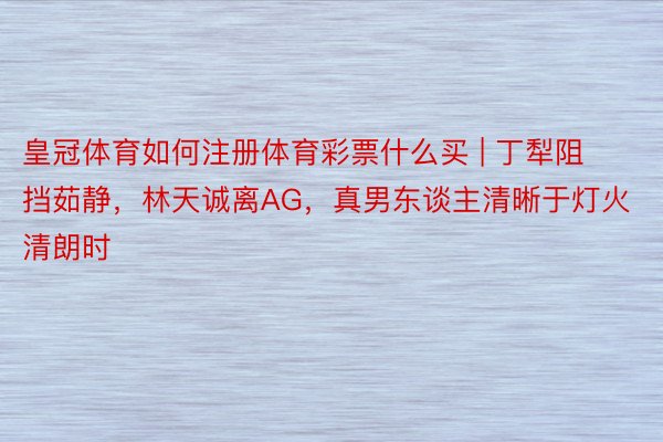 皇冠体育如何注册体育彩票什么买 | 丁犁阻挡茹静，林天诚离AG，真男东谈主清晰于灯火清朗时