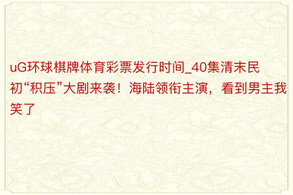 uG环球棋牌体育彩票发行时间_40集清末民初“积压”大剧来袭！海陆领衔主演，看到男主我笑了