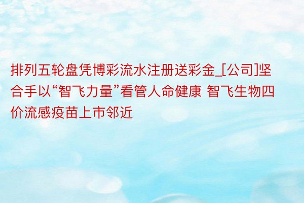 排列五轮盘凭博彩流水注册送彩金_[公司]坚合手以“智飞力量”看管人命健康 智飞生物四价流感疫苗上市邻近