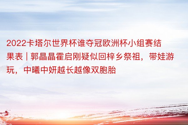 2022卡塔尔世界杯谁夺冠欧洲杯小组赛结果表 | 郭晶晶霍启刚疑似回梓乡祭祖，带娃游玩，中曦中妍越长越像双胞胎