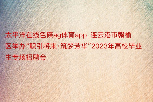 太平洋在线色碟ag体育app_连云港市赣榆区举办“职引将来·筑梦芳华”2023年高校毕业生专场招聘会