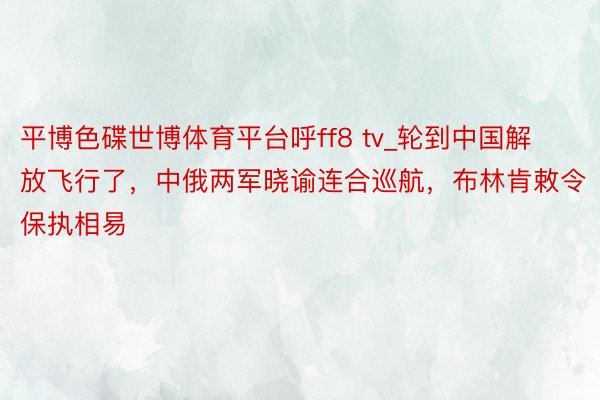 平博色碟世博体育平台呼ff8 tv_轮到中国解放飞行了，中俄两军晓谕连合巡航，布林肯敕令保执相易