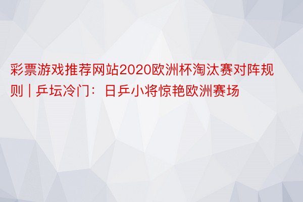 彩票游戏推荐网站2020欧洲杯淘汰赛对阵规则 | 乒坛冷门：日乒小将惊艳欧洲赛场