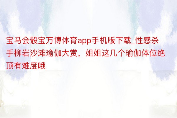 宝马会骰宝万博体育app手机版下载_性感杀手柳岩沙滩瑜伽大赏，姐姐这几个瑜伽体位绝顶有难度哦