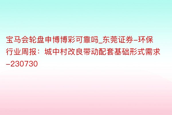 宝马会轮盘申博博彩可靠吗_东莞证券-环保行业周报：城中村改良带动配套基础形式需求-230730