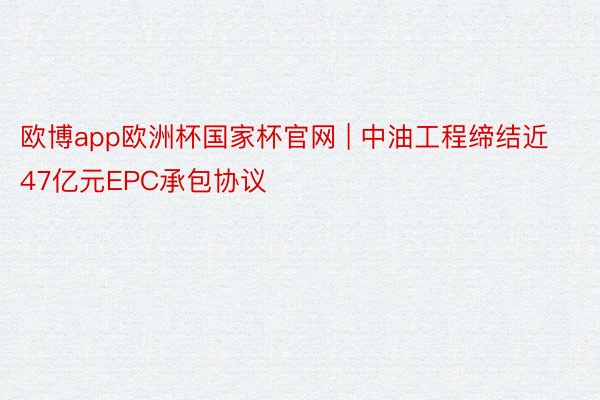 欧博app欧洲杯国家杯官网 | 中油工程缔结近47亿元EPC承包协议