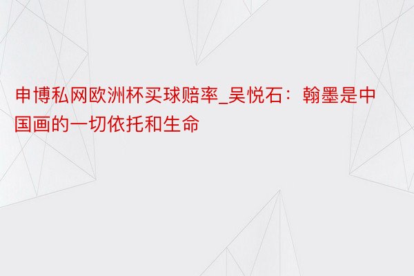 申博私网欧洲杯买球赔率_吴悦石：翰墨是中国画的一切依托和生命