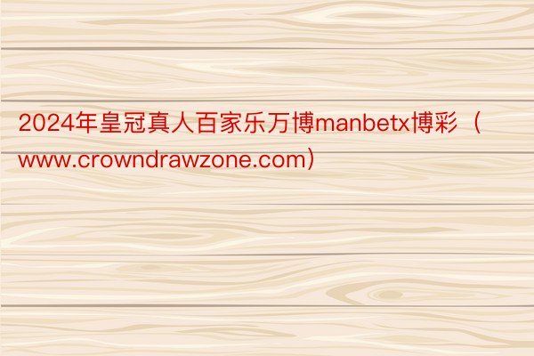 2024年皇冠真人百家乐万博manbetx博彩（www.crowndrawzone.com）