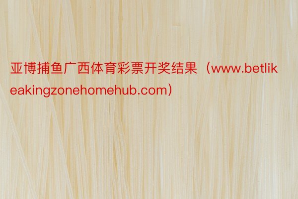 亚博捕鱼广西体育彩票开奖结果（www.betlikeakingzonehomehub.com）