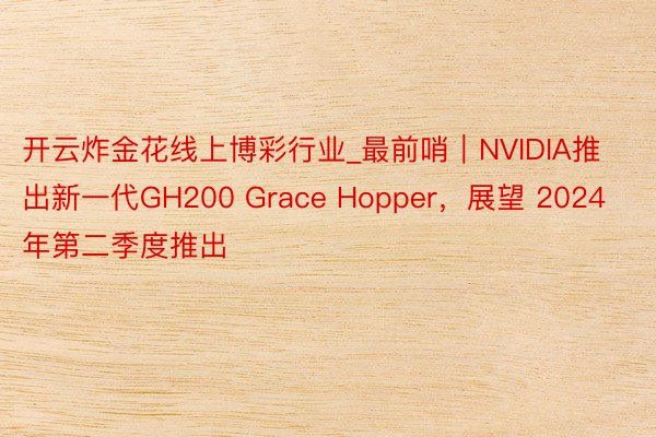 开云炸金花线上博彩行业_最前哨｜NVIDIA推出新一代GH200 Grace Hopper，展望 2024 年第二季度推出