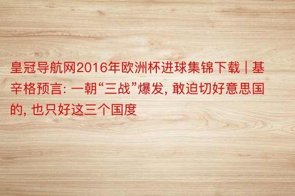 皇冠导航网2016年欧洲杯进球集锦下载 | 基辛格预言: 一朝“三战”爆发， 敢迫切好意思国的， 也只好这三个国度