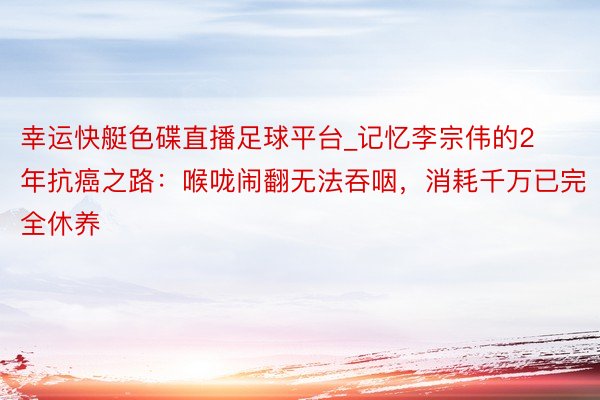 幸运快艇色碟直播足球平台_记忆李宗伟的2年抗癌之路：喉咙闹翻无法吞咽，消耗千万已完全休养