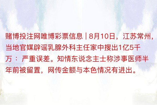 赌博投注网唯博彩票信息 | 8月10日,江苏常州,当地官媒辟谣乳腺外科主任家中搜出1亿5千万 :严重误差。知情东说念主士称涉事医师半年前被留置,网传金额与本色情况有进出。