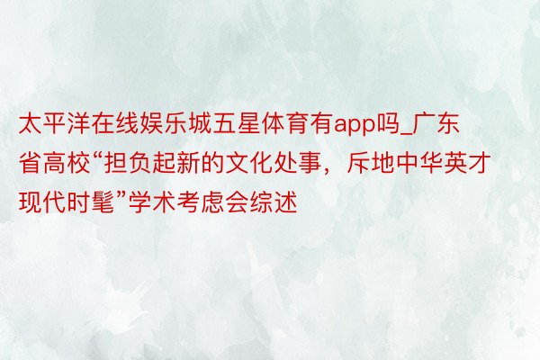 太平洋在线娱乐城五星体育有app吗_广东省高校“担负起新的文化处事，斥地中华英才现代时髦”学术考虑会综述