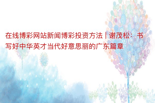 在线博彩网站新闻博彩投资方法 | 谢茂松：书写好中华英才当代好意思丽的广东篇章
