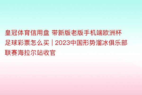 皇冠体育信用盘 带新版老版手机端欧洲杯足球彩票怎么买 | 2023中国形势溜冰俱乐部联赛海拉尔站收官