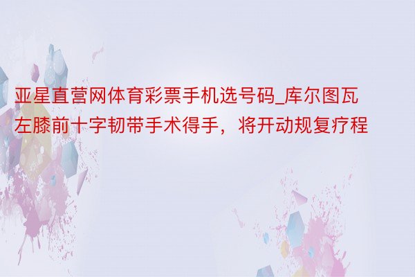 亚星直营网体育彩票手机选号码_库尔图瓦左膝前十字韧带手术得手，将开动规复疗程