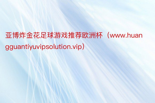 亚博炸金花足球游戏推荐欧洲杯（www.huangguantiyuvipsolution.vip）