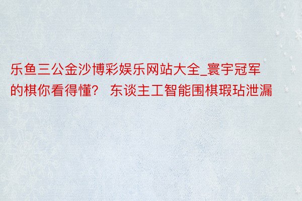 乐鱼三公金沙博彩娱乐网站大全_寰宇冠军的棋你看得懂？ 东谈主工智能围棋瑕玷泄漏