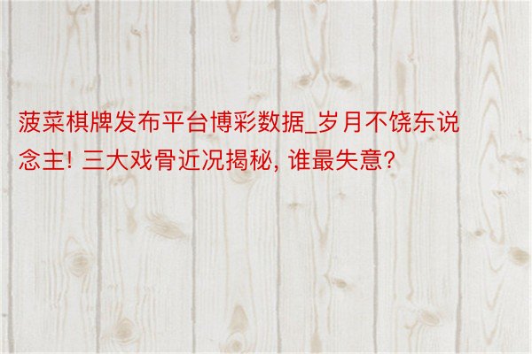 菠菜棋牌发布平台博彩数据_岁月不饶东说念主! 三大戏骨近况揭秘, 谁最失意?