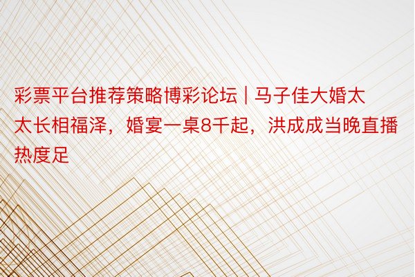 彩票平台推荐策略博彩论坛 | 马子佳大婚太太长相福泽，婚宴一桌8千起，洪成成当晚直播热度足