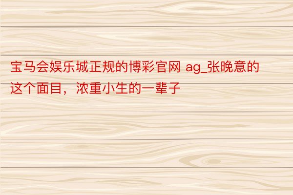宝马会娱乐城正规的博彩官网 ag_张晚意的这个面目,浓重小生的一辈子