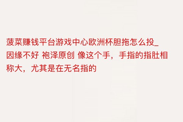 菠菜赚钱平台游戏中心欧洲杯胆拖怎么投_因缘不好 袍泽原创 像这个手,手指的指肚相称大,尤其是在无名指的