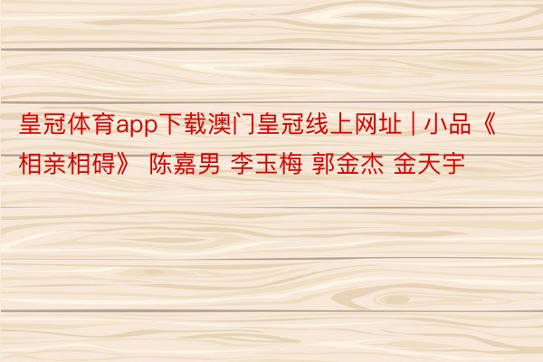 皇冠体育app下载澳门皇冠线上网址 | 小品《相亲相碍》 陈嘉男 李玉梅 郭金杰 金天宇