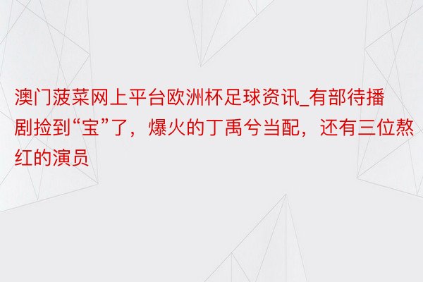 澳门菠菜网上平台欧洲杯足球资讯_有部待播剧捡到“宝”了，爆火的丁禹兮当配，还有三位熬红的演员