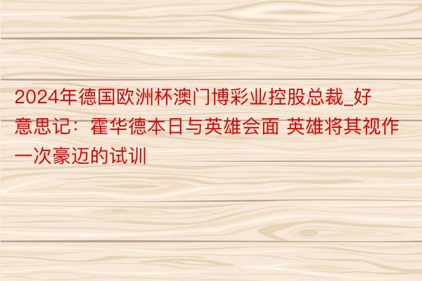 2024年德国欧洲杯澳门博彩业控股总裁_好意思记：霍华德本日与英雄会面 英雄将其视作一次豪迈的试训