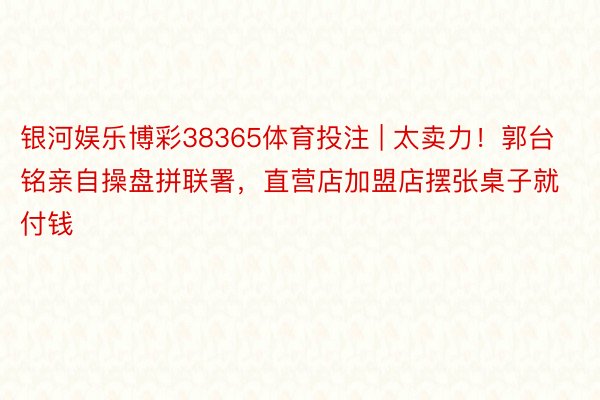 银河娱乐博彩38365体育投注 | 太卖力！郭台铭亲自操盘拼联署，直营店加盟店摆张桌子就付钱
