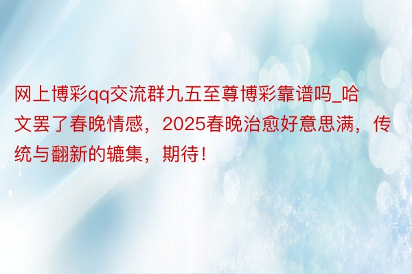 网上博彩qq交流群九五至尊博彩靠谱吗_哈文罢了春晚情感，2025春晚治愈好意思满，传统与翻新的辘集，期待！