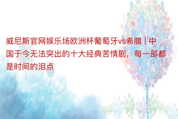 威尼斯官网娱乐场欧洲杯葡萄牙vs希腊 | 中国于今无法突出的十大经典苦情剧，每一部都是时间的泪点