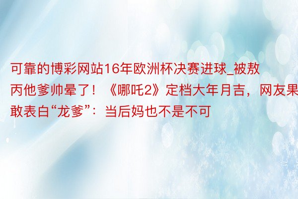 可靠的博彩网站16年欧洲杯决赛进球_被敖丙他爹帅晕了！《哪吒2》定档大年月吉，网友果敢表白“龙爹”：当后妈也不是不可