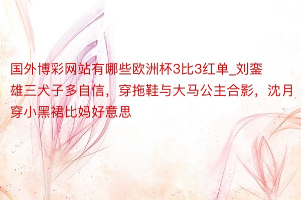 国外博彩网站有哪些欧洲杯3比3红单_刘銮雄三犬子多自信，穿拖鞋与大马公主合影，沈月穿小黑裙比妈好意思