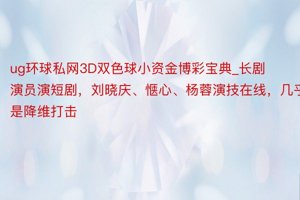 ug环球私网3D双色球小资金博彩宝典_长剧演员演短剧，刘晓庆、惬心、杨蓉演技在线，几乎是降维打击