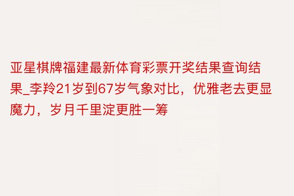 亚星棋牌福建最新体育彩票开奖结果查询结果_李羚21岁到67岁气象对比，优雅老去更显魔力，岁月千里淀更胜一筹