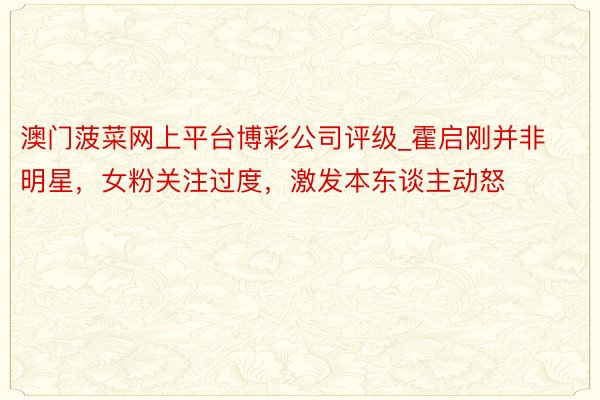 澳门菠菜网上平台博彩公司评级_霍启刚并非明星，女粉关注过度，激发本东谈主动怒