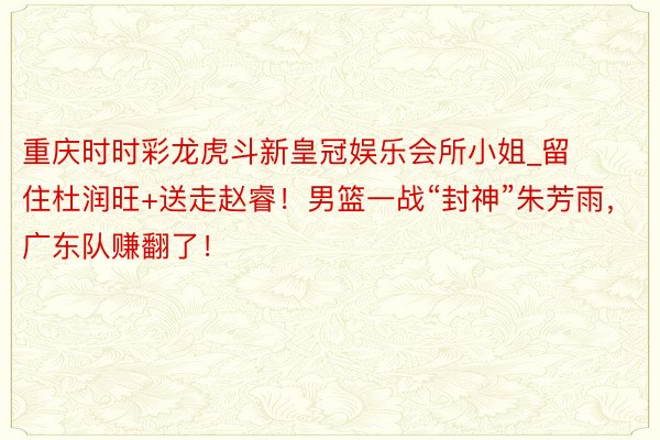 重庆时时彩龙虎斗新皇冠娱乐会所小姐_留住杜润旺+送走赵睿！男篮一战“封神”朱芳雨，广东队赚翻了！